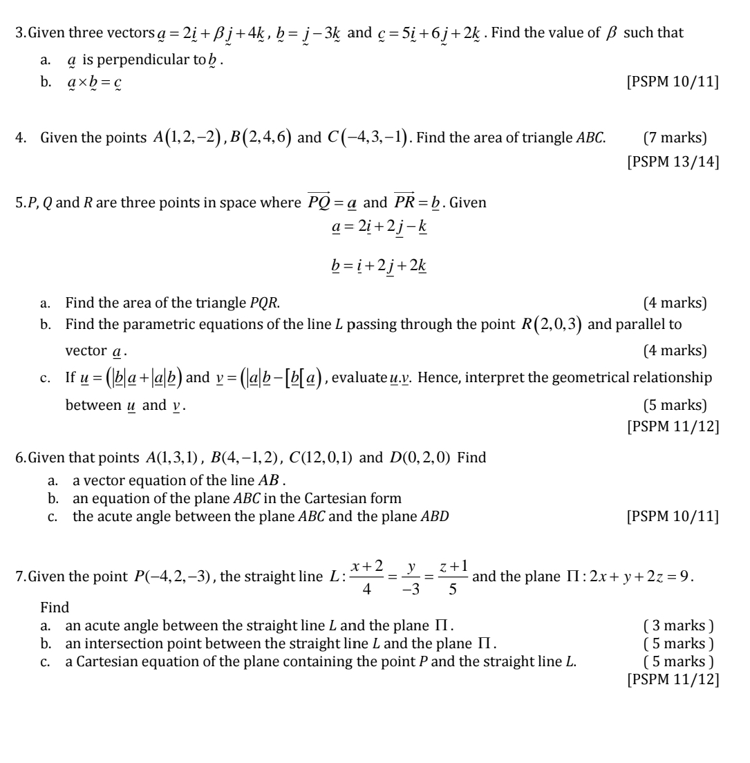 Given three vectors a=2i+beta j+4k,b=j-3k and _ c=5_ i+6j+2k. Find the value of β such that
a. @ is perpendicular to  .
b. a* b=c [PSPM 10/11]
4. Given the points A(1,2,-2),B(2,4,6) and C(-4,3,-1). Find the area of triangle ABC. (7 marks)
[PSPM 13/14]
5.P, Q and R are three points in space where vector PQ=_ a and vector PR=_ b. Given
_ a=2_ i+2_ j-_ k
_ b=_ i+2j+2_ k
a. Find the area of the triangle PQR. (4 marks)
b. Find the parametric equations of the line L passing through the point R(2,0,3) and parallel to
vector a. (4 marks)
c. If _ u=(|_ b|_ a+|_ a|_ b) and _ v=(|_ a|_ b-[_ b|_ a) , evaluate u.v. Hence, interpret the geometrical relationship
between u and y. (5 marks)
[PSPM 11/12]
6.Given that points A(1,3,1),B(4,-1,2),C(12,0,1) and D(0,2,0) Find
a. a vector equation of the line AB .
b. an equation of the plane ABC in the Cartesian form
c. the acute angle between the plane ABC and the plane ABD [PSPM 10/11]
7.Given the point P(-4,2,-3) , the straight line L :  (x+2)/4 = y/-3 = (z+1)/5  and the plane prodlimits :2x+y+2z=9.
Find
a. an acute angle between the straight line L and the plane II . ( 3 marks )
b. an intersection point between the straight line L and the plane II . ( 5 marks )
c. a Cartesian equation of the plane containing the point P and the straight line L. ( 5 marks )
[PSPM 11/12]