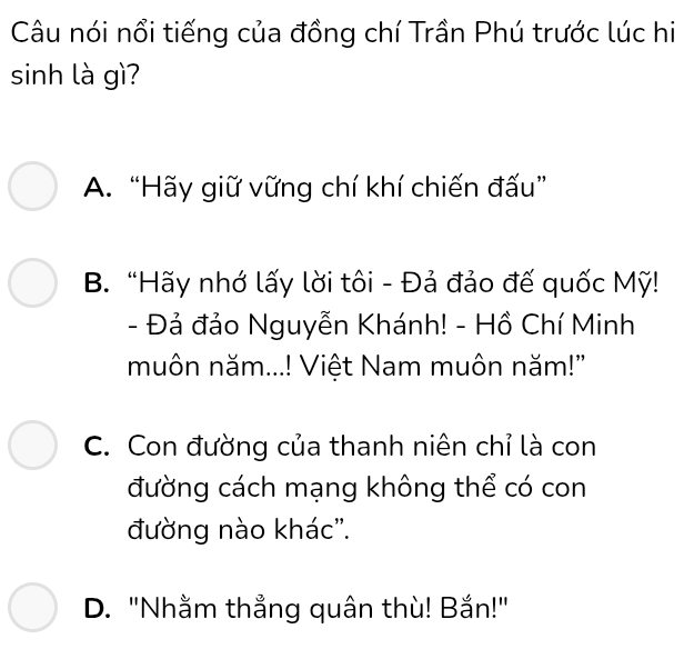 Câu nói nổi tiếng của đồng chí Trần Phú trước lúc hi
sinh là gì?
A. “Hãy giữ vững chí khí chiến đấu”
B. “Hãy nhớ lấy lời tôi - Đả đảo đế quốc Mỹ!
- Đả đảo Nguyễn Khánh! - Hồ Chí Minh
muôn năm...! Việt Nam muôn năm!'
C. Con đường của thanh niên chỉ là con
đường cách mạng không thể có con
đường nào khác''.
D. "Nhằm thẳng quân thù! Bắn!"