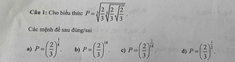 Cho biểu thức P=sqrt[3](frac 2)3sqrt[3](frac 2)3sqrt(frac 2)3.
Các mệnh đề sau đúng/sai
a) P=( 2/3 )^ 1/8 . b) P=( 2/3 )^18. c) P=( 2/3 )^ 1/18 . d) P=( 2/3 )^ 1/2 .