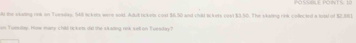 POSSIBLE POINTS: 10 
At the skating rink on Tuesday, 548 tickets were sold. Adult tickets cost $6.50 and child tickets cost $3.50. The skating rink collected a total of $2,881
on Tuesday. How many child tickets did the skating rink sell on Tuesday?