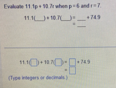 Evaluate 11.1p+10.7r when p=6 and r=7. 
11. 1(_  ) + 10.7(_  ) = _ + 74.9
_ 
= 
11. 1(□ )+10.7(□ )=□ +74.9
=□
(Type integers or decimals.)