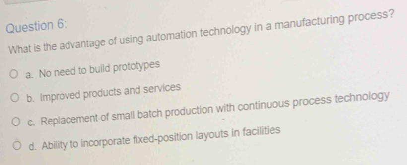 What is the advantage of using automation technology in a manufacturing process?
a. No need to build prototypes
b. Improved products and services
c. Replacement of small batch production with continuous process technology
d. Ability to incorporate fixed-position layouts in facilities