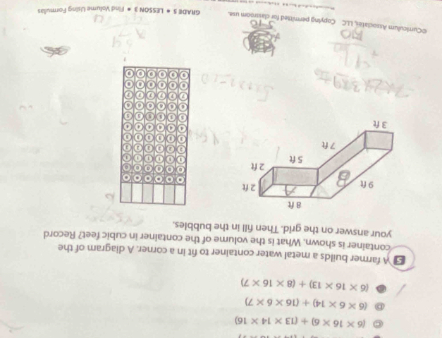 C (6* 16* 6)+(13* 14* 16)
D (6* 6* 14)+(16* 6* 7)
(6* 16* 13)+(8* 16* 7)
[ A farmer builds a metal water container to fit in a corner. A diagram of the
container is shown. What is the volume of the container in cubic feet? Record
your answer on the grid. Then fill in the bubbles.
o o a o
a a a
1 0 1
a a 0 2 0
1 1 3 0
o 4 4 4 4
0 5 0 5 0
6 o 6 o
7 0 0 7 0
a a o
9 9 9
©Curriculum Associates, LLC Copying permitted for classroom use. GRAD E5· LESSON3· Find Volume Using Formulas