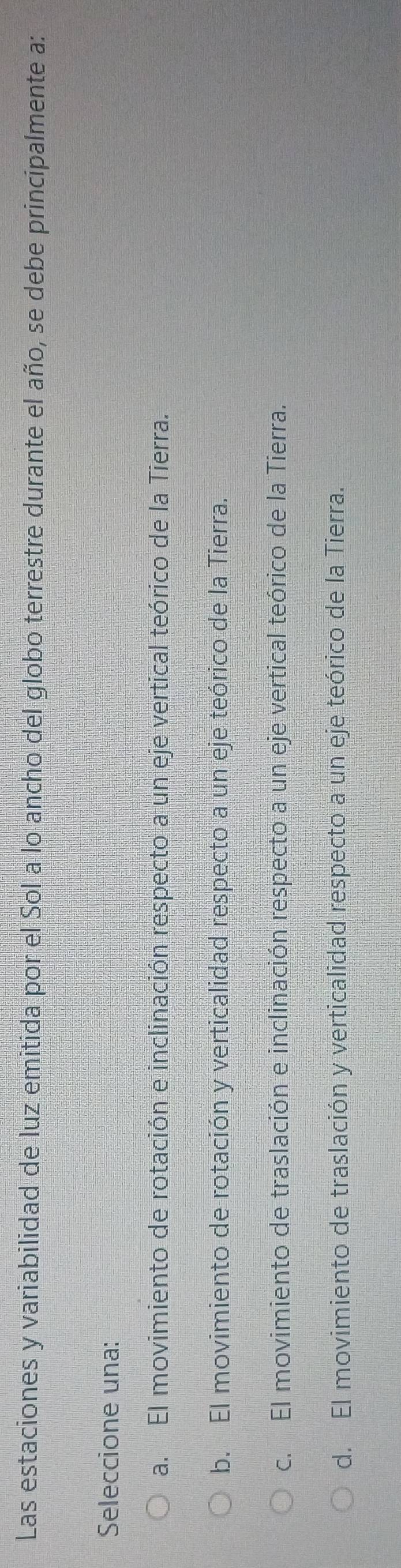 Las estaciones y variabilidad de luz emitida por el Sol a lo ancho del globo terrestre durante el año, se debe principalmente a:
Seleccione una:
a. El movimiento de rotación e inclinación respecto a un eje vertical teórico de la Tierra.
b. El movimiento de rotación y verticalidad respecto a un eje teórico de la Tierra.
c. El movimiento de traslación e inclinación respecto a un eje vertical teórico de la Tierra.
d. El movimiento de traslación y verticalidad respecto a un eje teórico de la Tierra.