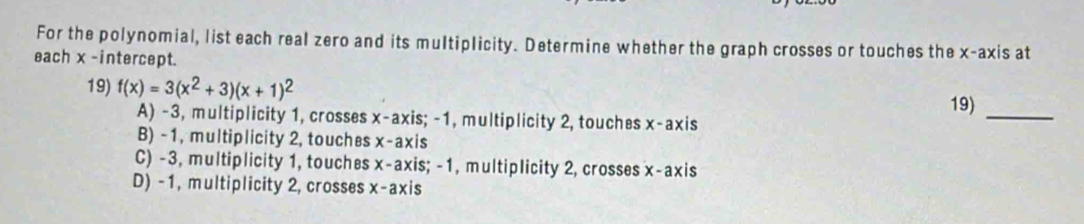 For the polynomial, list each real zero and its multiplicity. Determine whether the graph crosses or touches the x-axis at
each x -intercept.
19) f(x)=3(x^2+3)(x+1)^2
19)_
A) -3, multiplicity 1, crosses x-axis; -1, multiplicity 2, touches x-a) xis
B) -1, multiplicity 2, touches x-axis
C) -3, multiplicity 1, touches x-axis; -1, multiplicity 2, crosses x-axis
D) -1, multiplicity 2, crosses x-axis