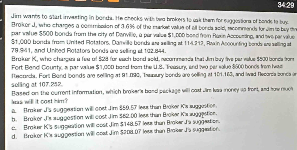 34:29
Jim wants to start investing in bonds. He checks with two brokers to ask them for suggestions of bonds to buy.
Broker J, who charges a commission of 3.6% of the market value of all bonds sold, recommends for Jim to buy thre
par value $500 bonds from the city of Danville, a par value $1,000 bond from Raxin Accounting, and two par value
$1,000 bonds from United Rotators. Danville bonds are selling at 114.212, Raxin Accounting bonds are selling at
79.941, and United Rotators bonds are selling at 102.844.
Broker K, who charges a fee of $28 for each bond sold, recommends that Jim buy five par value $500 bonds from
Fort Bend County, a par value $1,000 bond from the U.S. Treasury, and two par value $500 bonds from Iwad
Records. Fort Bend bonds are selling at 91.090, Treasury bonds are selling at 101.163, and Iwad Records bonds ar
selling at 107.252.
Based on the current information, which broker's bond package will cost Jim less money up front, and how much
less will it cost him?
a. Broker J's suggestion will cost Jim $59.57 less than Broker K's suggestion.
b. Broker J's suggestion will cost Jim $62.00 less than Broker K's suggestion.
c. Broker K's suggestion will cost Jim $148.57 less than Broker J's suggestion.
d. Broker K's suggestion will cost Jim $208.07 less than Broker J's suggestion.