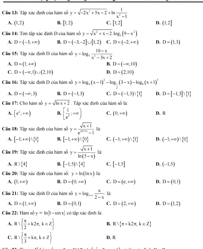 Tập xác định của hàm số y=sqrt(-2x^2+5x-2)+ln  1/x^2-1 
A. (1;2) B. [1;2) C. [1;2] D. (1;2]
Câu 14: Tìm tập xác định D của hàm số y=sqrt(x^2+x-2).log _3(9-x^2)
A. D=(-3;+∈fty ) B. D=(-3;-2]∪ [1;2) C. D=(-2;+∈fty ) D. D=(1;3)
Câu 15: Tập xác định D của hàm số y=log _3 (10-x)/x^2-3x+2 
A. D=(1;+∈fty ) B. D=(-∈fty ;10)
C. D=(-∈fty ;1)∪ (2;10) D. D=(2;10)
Câu 16: Tập xác định D của hàm số y=log _4(x-1)^2-log _ 1/2 (3-x)-log _8(x+1)^3
A. D=(-∈fty ;3) B. D=(-1;3) C. D=(-1;3)vee  1 D. D=[-1;3]vee  1
Câu 17: Cho hàm số y=sqrt(ln x+2). Tập xác định của hàm số là:
A. [e^2;+∈fty ) B. [ 1/e^2 ;+∈fty ) C. (0;+∈fty ) D. R
Câu 18: Tập xác định của hàm số y= (sqrt(x+1))/e^(2017x)-1  là:
A. [-1;+∈fty )vee  1 B. [-1;+∈fty )vee  0 C. (-1;+∈fty )| 1 D. (-1;+∈fty )| 0
Câu 19: Tập xác định của hàm số y= (sqrt(x+1))/ln (5-x)  là:
A. R| 4 B. [-1;5)vee  4 C. [-1;5] D. (-1;5)
Câu 20: Tập xác định của hàm số: y=ln (ln x) là:
A. (1;+∈fty ) B. D=(0;+∈fty ) C. D=(e;+∈fty ) D. D=(0;1)
Câu 21: Tập xác định D của hàm số y=log _x-1 x/2-x  là:
A. D=(1;+∈fty ) B. D=(0;1) C. D=(2;+∈fty ) D. D=(1;2)
Câu 22: Hàm số y=ln |1-sin x| có tập xác định là:
A. R|  π /2 +k2π ,k∈ Z
B. R| π +k2π ,k∈ Z
C. R|  π /3 +kπ ,k∈ Z D. R