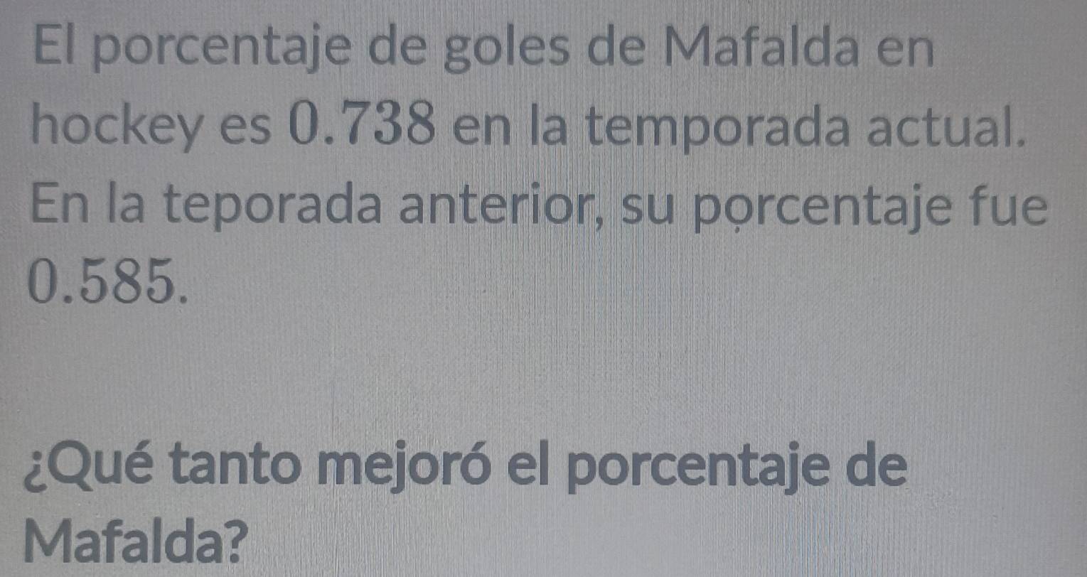 El porcentaje de goles de Mafalda en 
hockey es 0.738 en la temporada actual. 
En la teporada anterior, su porcentaje fue
0.585. 
¿Qué tanto mejoró el porcentaje de 
Mafalda?