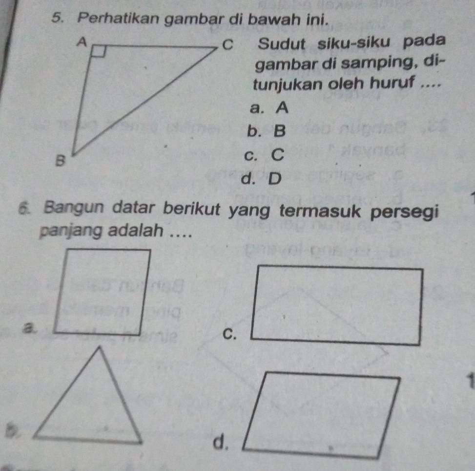 Perhatikan gambar di bawah ini.
Sudut siku-siku pada
gambar di samping, di-
tunjukan oleh huruf ....
a. A
b. B
c. C
d. D
6. Bangun datar berikut yang termasuk persegi
panjang adalah ....
a
C.
1
d.