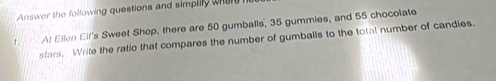 Answer the following questions and simpilly wheh h 
1. At Ellen Elf's Sweet Shop, there are 50 gumballs, 35 gummies, and 55 chocolate 
stars. Write the ratio that compares the number of gumballs to the total number of candies.