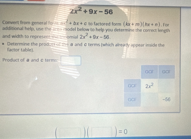 2x^2+9x-56
Convert from general for ax^2+bx+c to factored form (kx+m)(hx+n). For
additional help, use the area model below to help you determine the correct length
and width to represent the trinomial 2x^2+9x-56.
Determine the product of the a and c terms (which already appear inside the
factor table).
Product of a and σ terms:
(□ )(□ )=0