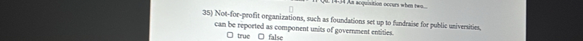 14-34 An acquisition occurs when two...
35) Not-for-profit organizations, such as foundations set up to fundraise for public universities,
can be reported as component units of government entities.
true □ false