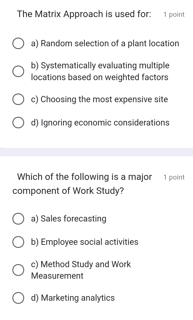 The Matrix Approach is used for: 1 point
a) Random selection of a plant location
b) Systematically evaluating multiple
locations based on weighted factors
c) Choosing the most expensive site
d) Ignoring economic considerations
Which of the following is a major 1 point
component of Work Study?
a) Sales forecasting
b) Employee social activities
c) Method Study and Work
Measurement
d) Marketing analytics