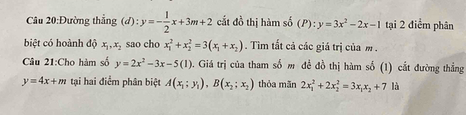 Đường thẳng (d) : y=- 1/2 x+3m+2 cắt đồ thị hàm shat 0(P):y=3x^2-2x-1 tại 2 điểm phân 
biệt có hoành độ x_1, x_2 sao cho x_1^(2+x_2^2=3(x_1)+x_2). Tìm tất cả các giá trị của m. 
Câu 21:Cho hàm số y=2x^2-3x-5(1) 0. Giá trị của tham số m đề đồ thị hàm số (1) cắt đường thắng
y=4x+m tại hai điểm phân biệt A(x_1;y_1), B(x_2;x_2) thỏa mãn 2x_1^(2+2x_2^2=3x_1)x_2+7 là