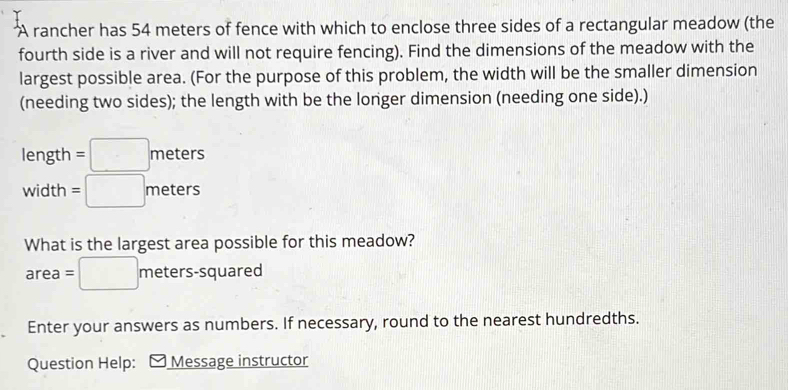 A rancher has 54 meters of fence with which to enclose three sides of a rectangular meadow (the 
fourth side is a river and will not require fencing). Find the dimensions of the meadow with the 
largest possible area. (For the purpose of this problem, the width will be the smaller dimension 
(needing two sides); the length with be the longer dimension (needing one side).)
leng th =□ meters
width =□ meters
What is the largest area possible for this meadow?
area=□ meters-squared
Enter your answers as numbers. If necessary, round to the nearest hundredths. 
Question Help: Message instructor