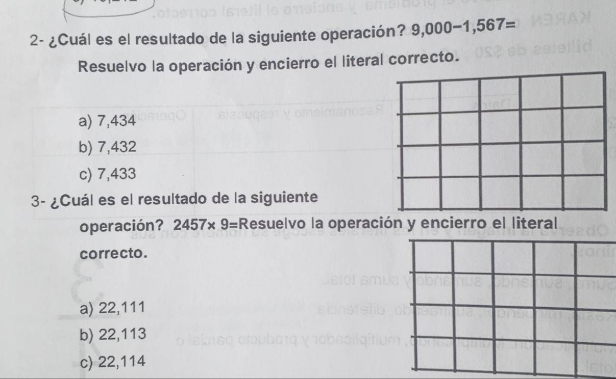 2- ¿Cuál es el resultado de la siguiente operación? 9,000-1,567=
Resuelvo la operación y encierro el literal correcto.
a) 7,434
b) 7,432
c) 7,433
3- ¿Cuál es el resultado de la siguiente
operación? 2457* 9= Resuelvo la operación y encierro el literal
correcto.
a) 22,111
b) 22,113
c) 22,114