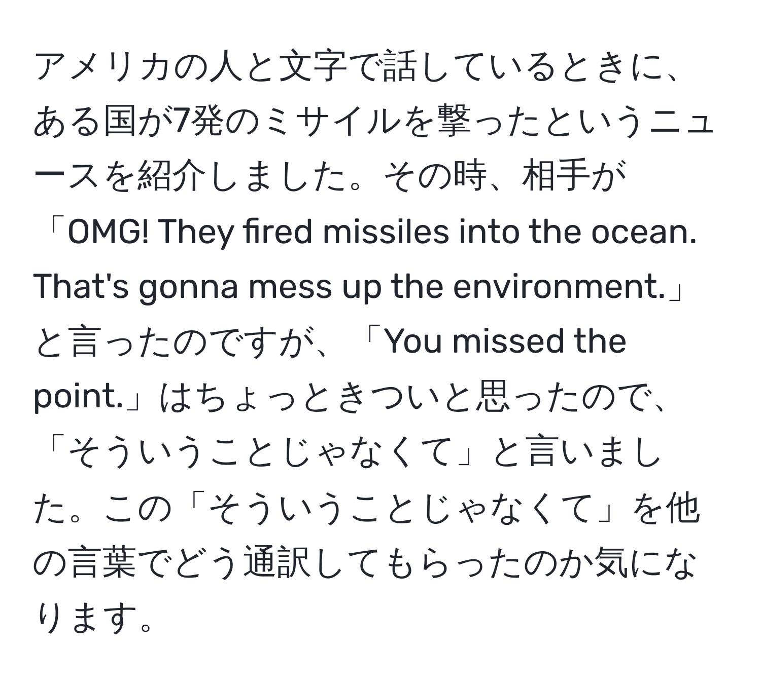 アメリカの人と文字で話しているときに、ある国が7発のミサイルを撃ったというニュースを紹介しました。その時、相手が「OMG! They fired missiles into the ocean. That's gonna mess up the environment.」と言ったのですが、「You missed the point.」はちょっときついと思ったので、「そういうことじゃなくて」と言いました。この「そういうことじゃなくて」を他の言葉でどう通訳してもらったのか気になります。