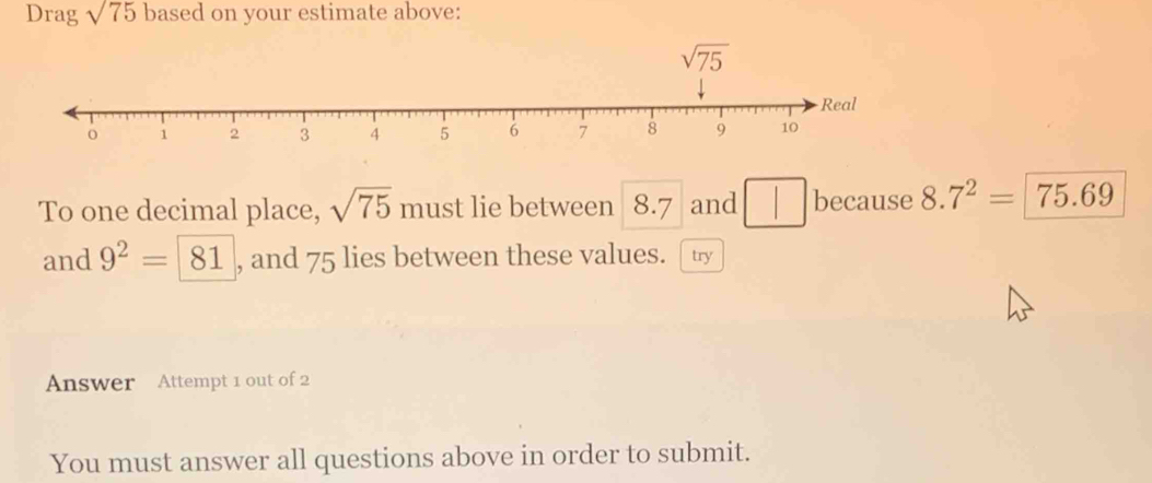 Drag sqrt(75) based on your estimate above:
To one decimal place, sqrt(75) must lie between 8.7 and because 8 _  7^2=75.69
and 9^2= 81 , and 75 lies between these values. [ t
Answer Attempt 1 out of 2
You must answer all questions above in order to submit.