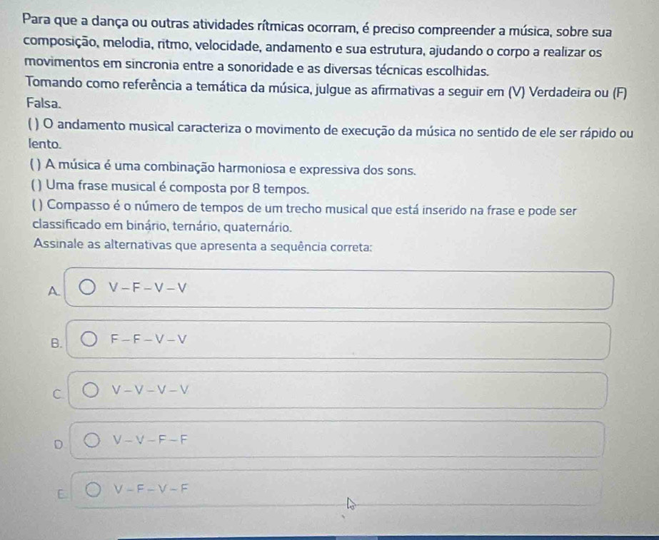 Para que a dança ou outras atividades rítmicas ocorram, é preciso compreender a música, sobre sua
composição, melodia, ritmo, velocidade, andamento e sua estrutura, ajudando o corpo a realizar os
movimentos em sincronia entre a sonoridade e as diversas técnicas escolhidas.
Tomando como referência a temática da música, julgue as afirmativas a seguir em (V) Verdadeira ou (F)
Falsa.
) O andamento musical caracteriza o movimento de execução da música no sentido de ele ser rápido ou
lento.
( ) A música é uma combinação harmoniosa e expressiva dos sons.
( ) Uma frase musical é composta por 8 tempos.
( ) Compasso é o número de tempos de um trecho musical que está inserido na frase e pode ser
classificado em binário, ternário, quaternário.
Assinale as alternativas que apresenta a sequência correta:
A. V-F-V-V
B. F-F-V-V
C V-V-V-V
D V-V-F-F
E. V-F-V-F