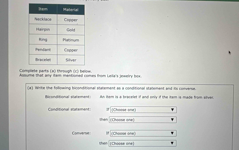 Coplete parts (a) through (c) below. 
Assume that any item mentioned comes from Leila's jewelry box. 
(a) Write the following biconditional statement as a conditional statement and its converse. 
Biconditional statement: An item is a bracelet if and only if the item is made from silver. 
Conditional statement: If (Choose one) 
then (Choose one) 
Converse: If (Choose one) 
then (Choose one)