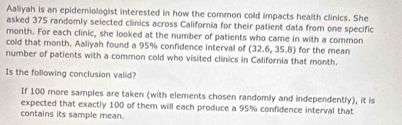 Aaliyah is an epidemiologist interested in how the common cold impacts health clinics. She 
asked 375 randomly selected clinics across California for their patient data from one specific
month. For each clinic, she looked at the number of patients who came in with a common 
cold that month. Aaliyah found a 95% confidence interval of (32.6, 35.8) for the mean 
number of patients with a common cold who visited clinics in California that month. 
Is the following conclusion valid? 
If 100 more samples are taken (with elements chosen randomly and independently), it is 
expected that exactly 100 of them will each produce a 95% confidence interval that 
contains its sample mean.