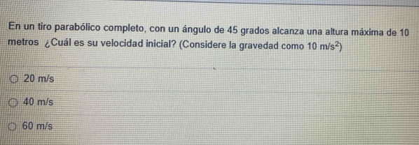 En un tiro parabólico completo, con un ángulo de 45 grados alcanza una altura máxima de 10
metros ¿Cuál es su velocidad inicial? (Considere la gravedad como 10m/s^2)
20 m/s
40 m/s
60 m/s