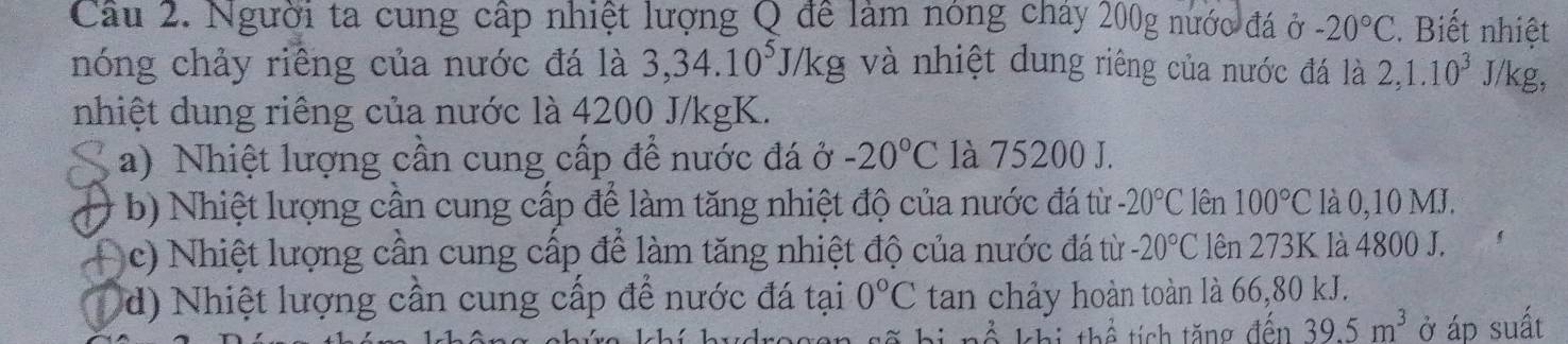 Người ta cung cấp nhiệt lượng Q để làm nóng chây 200g nước đá ở -20°C. Biết nhiệt
nóng chảy riêng của nước đá là 3, 34.10^5J/kg và nhiệt dung riêng của nước đá là 2, 1.10^3J /kg,
nhiệt dung riêng của nước là 4200 J/kgK.
a) Nhiệt lượng cần cung cấp để nước đá ở -20°C là 75200 J.
b) Nhiệt lượng cần cung cấp để làm tăng nhiệt độ của nước đá từ -20°C lên 100°C là 0,10 MJ.
c) Nhiệt lượng cần cung cấp để làm tăng nhiệt độ của nước đá từ -20°C lên 273K là 4800 J.
d) Nhiệt lượng cần cung cấp để nước đá tại 0°C tan chảy hoàn toàn là 66,80 kJ.
Ả khi thể tích tăng đền 39.5m^3 ở áp suất