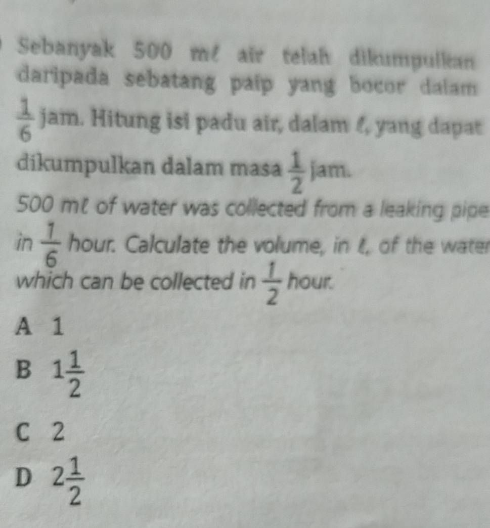 Sebanyak 500 m² air telah dikumpulkan
daripada sebatang paip yang bocor dalam
 1/6  jam. Hitung isi padu air, dalam 4, yang dapat
dikumpulkan dalam masa  1/2 jam.
500 mt of water was collected from a leaking pipe
in  1/6  hour. Calculate the volume, in t, of the water
which can be collected in  1/2  hour.
A 1
B 1 1/2 
C 2
D 2 1/2 