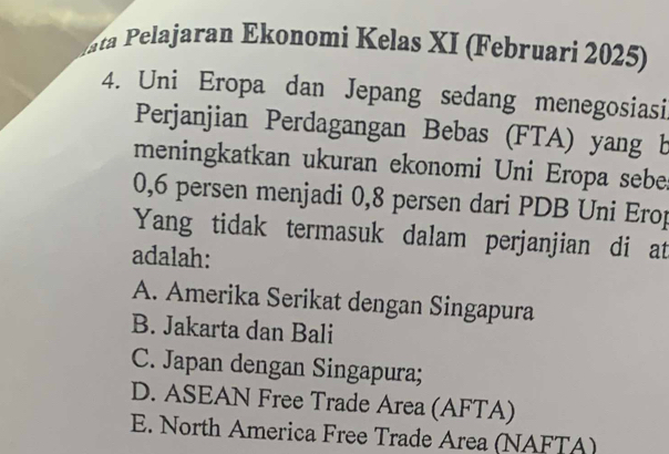 ta Pelajaran Ekonomi Kelas XI (Februari 2025)
4. Uni Eropa dan Jepang sedang menegosiasi
Perjanjian Perdagangan Bebas (FTA) yang b
meningkatkan ukuran ekonomi Uni Eropa sebe
0,6 persen menjadi 0,8 persen dari PDB Uni Erop
Yang tidak termasuk dalam perjanjian di at
adalah:
A. Amerika Serikat dengan Singapura
B. Jakarta dan Bali
C. Japan dengan Singapura;
D. ASEAN Free Trade Area (AFTA)
E. North America Free Trade Area (NAFTA)