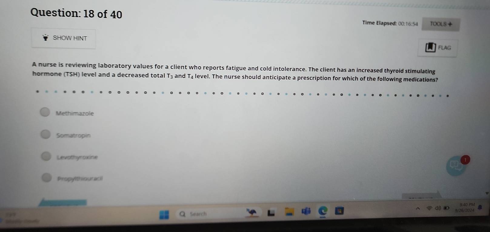 of 40 Time Elapsed: 00:16:54 TOOLS +
SHOW HINT
FLAG
A nurse is reviewing laboratory values for a client who reports fatigue and cold intolerance. The client has an increased thyroid stimulating
hormone (TSH) level and a decreased total T_3 and T_4 level. The nurse should anticipate a prescription for which of the following medications?
Methimazole
Somatropin
Levathyroxine
Propylthiouracil
9:40 PM
9/26/2024
Search