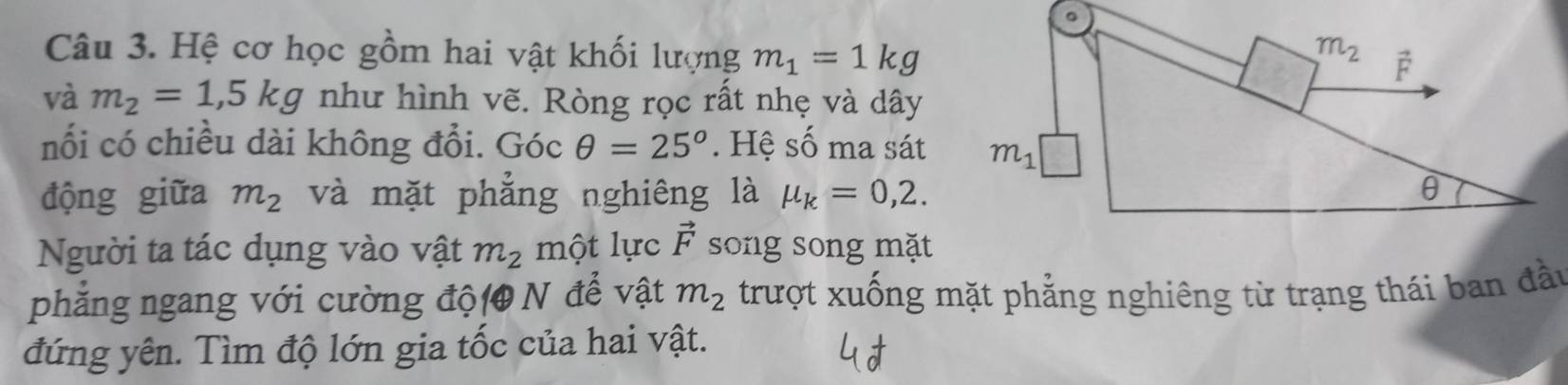 Hệ cơ học gồm hai vật khối lượng m_1=1kg
và m_2=1,5kg như hình vẽ. Ròng rọc rất nhẹ và dây
nối có chiều dài không đổi. C 2x C θ =25°. Hệ số ma sát
động giữa m_2 và mặt phẳng nghiêng là mu _k=0,2.
Người ta tác dụng vào vật m_2 một lực vector F song song mặt
phẳng ngang với cường độ( N để vật m_2 trượt xuống mặt phẳng nghiêng từ trạng thái ban đầu
đứng yên. Tìm độ lớn gia tốc của hai vật.