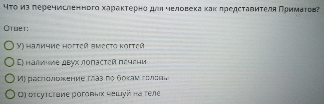 чτо из леречисленного характерно для человека как πредставителя Πриматов?
Otbet:
У) наличие ногтей вместо когтей
Ε) наличие двух лоπастей печени
И) расположение глаз πо бокам головь
О) отсутствие роговых чешуй на теле