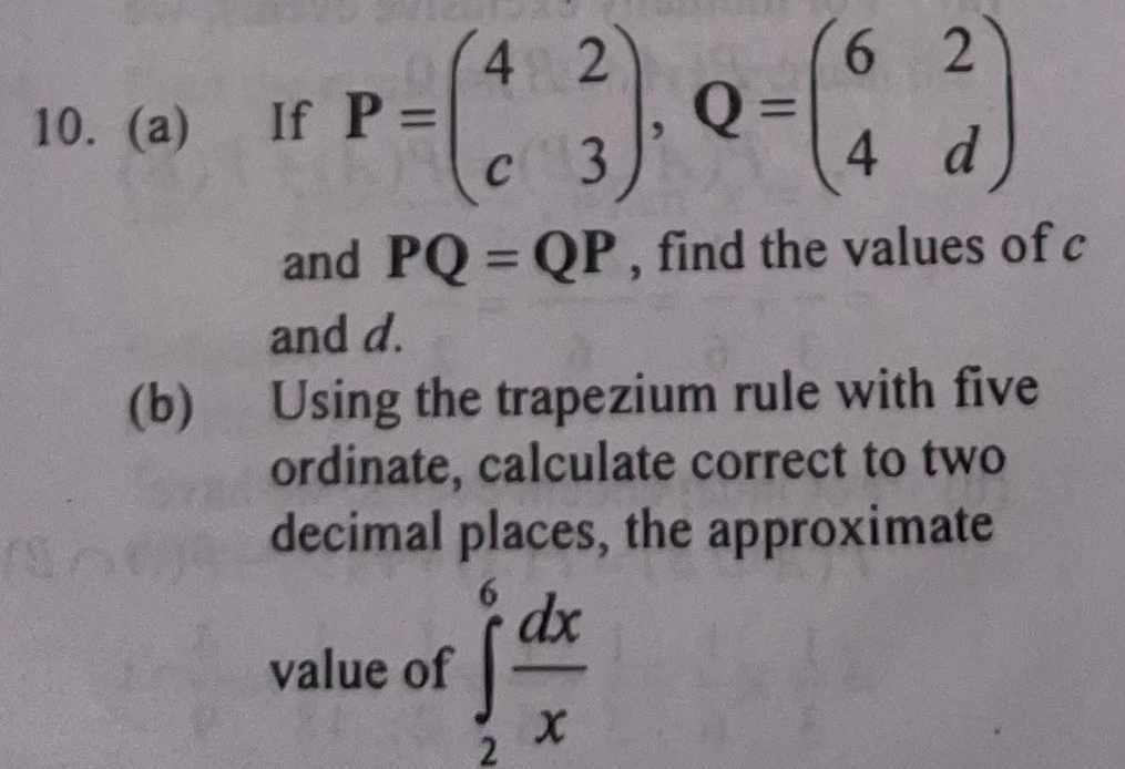 If P=beginpmatrix 4&2 c&3endpmatrix , Q=beginpmatrix 6&2 4&dendpmatrix
and PQ=QP , find the values of c
and d.
(b) Using the trapezium rule with five
ordinate, calculate correct to two
decimal places, the approximate
value of ∈tlimits _2^(6frac dx)x