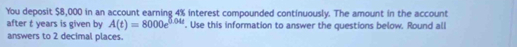 You deposit $8,000 in an account earning 4% interest compounded continuously. The amount in the account 
after t years is given by A(t)=8000e^(0.04t). Use this information to answer the questions below. Round all 
answers to 2 decimal places.