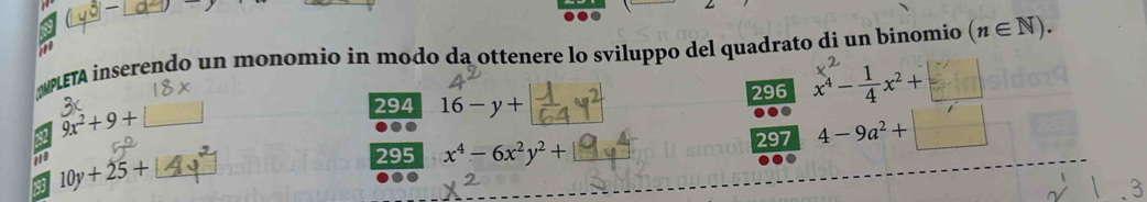 NETA inserendo un monomio in modo da ottenere lo sviluppo del quadrato di un binomio (n∈ N). 
294 16-y+ 296 x^4- 1/4 x^2+□
82 9x^2+9+
710 295 x^4-6x^2y^2+ 297 4-9a^2+□
193 10y+25+