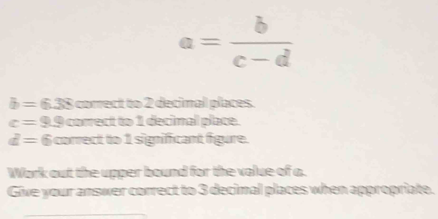 a= b/c-d 
b=6.38comex t to 2 decimal places.
c=9.9corectto 1 decimal place.
d=6comedth 1 significant figure. 
Work out the upper bound for the value of a. 
Give your answer correct to 3 decimal places when appropriate.