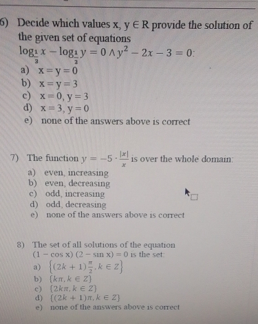 Decide which values x, y∈ R provide the solution of
the given set of equations
log _ 1/3 x-log _ 1/2 y=0wedge y^2-2x-3=0 :
a) x=y=0
b) x=y=3
c) x=0, y=3
d) x=3, y=0
e) none of the answers above is correct
7) The function y=-5·  |x|/x  is over the whole domain:
a) even, increasing
b) even, decreasing
c) odd, increasing
d) odd, decreasing
e) none of the answers above is correct
8) The set of all solutions of the equation
(1-cos x)(2-sin x)=0 is the set:
a)  (2k+1) π /2 ,k∈ Z
b)  kπ ,k∈ Z
c)  2kπ ,k∈ Z
d)  (2k+1)π ,k∈ Z
e) none of the answers above is correct