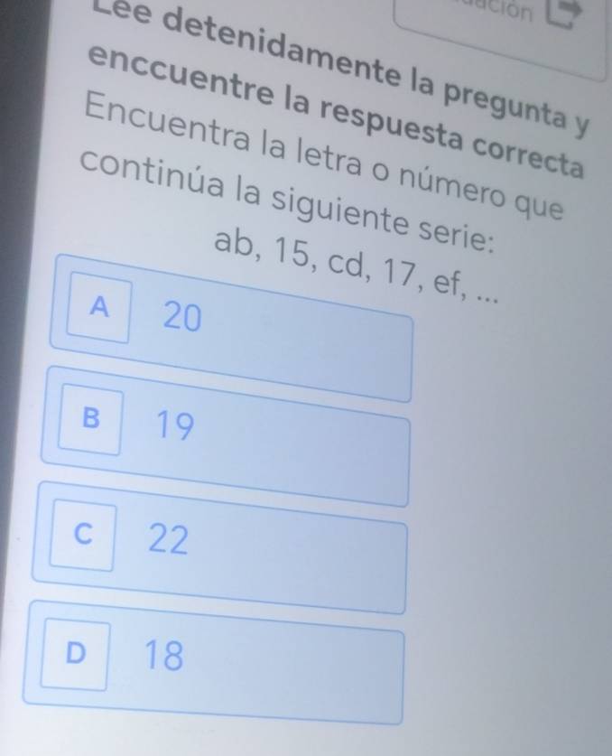 acion
e e e tenidamente la pregunta y
enccuentre la respuesta correcta
Encuentra la letra o número que
continúa la siguiente serie:
ab, 15, cd, 17, ef, ...
A 20
B 19
C 22
D 18