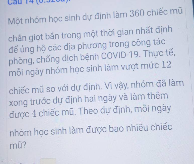 (6.526 
Một nhóm học sinh dự định làm 360 chiếc mũ 
chắn giọt bắn trong một thời gian nhất định 
để ủng hộ các địa phương trong công tác 
phòng, chống dịch bệnh COVID- 19. Thực tế, 
mỗi ngày nhóm học sinh làm vượt mức 12
chiếc mũ so với dự định. Vì vậy, nhóm đã làm 
xong trước dự định hai ngày và làm thêm 
được 4 chiếc mũ. Theo dự định, mỗi ngày 
nhóm học sinh làm được bao nhiêu chiếc 
mũ?