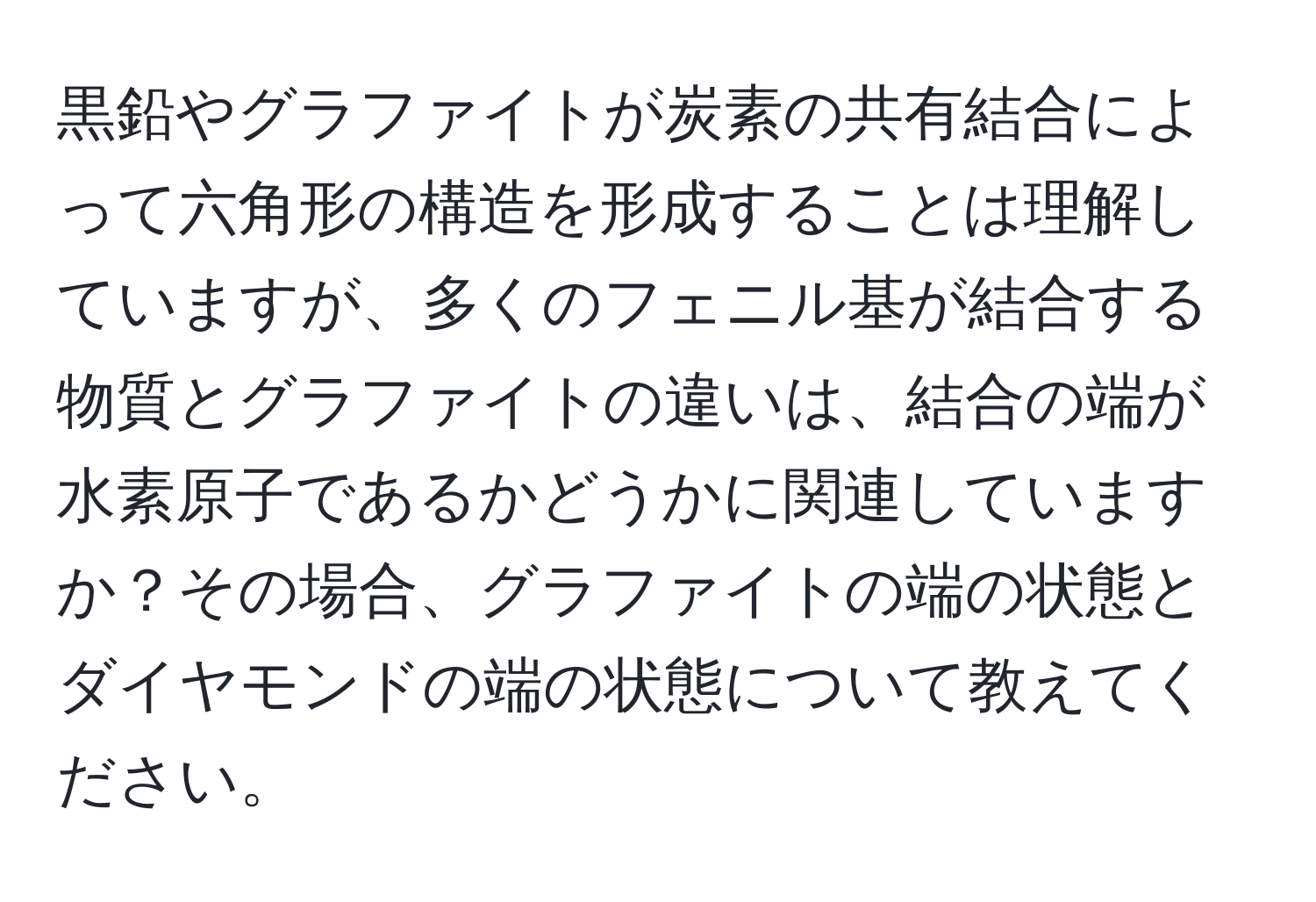 黒鉛やグラファイトが炭素の共有結合によって六角形の構造を形成することは理解していますが、多くのフェニル基が結合する物質とグラファイトの違いは、結合の端が水素原子であるかどうかに関連していますか？その場合、グラファイトの端の状態とダイヤモンドの端の状態について教えてください。