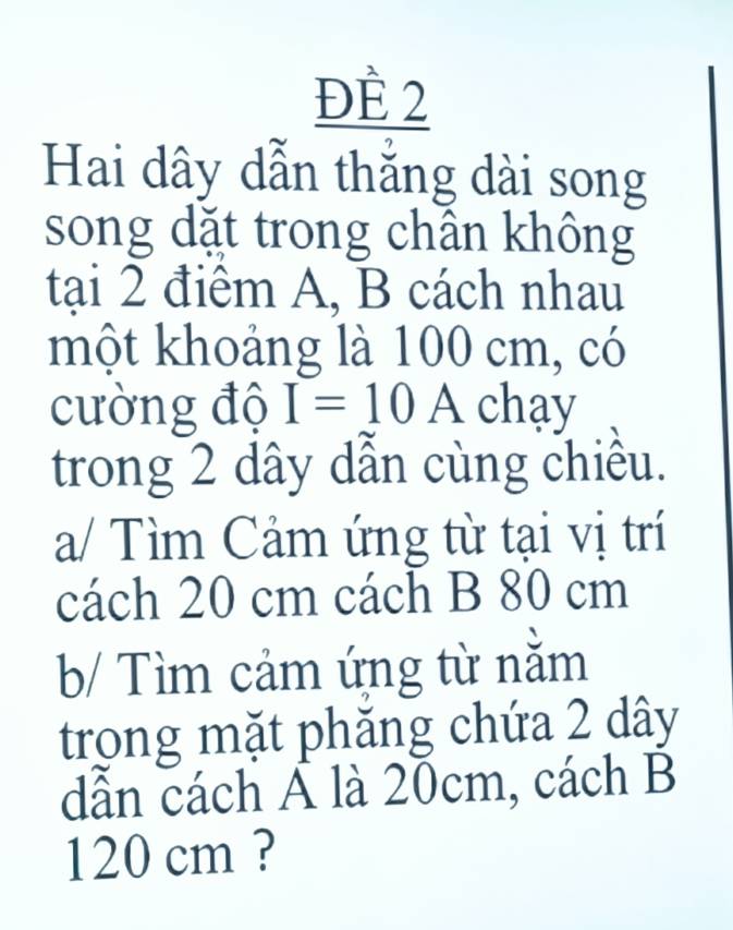 ĐÈ 2 
Hai dây dẫn thắng dài song 
song dặt trong chân không 
tại 2 điểm A, B cách nhau 
một khoảng là 100 cm, có 
cường độ I=10A chay 
trong 2 dây dẫn cùng chiều. 
a/ Tìm Cảm ứng từ tại vị trí 
cách 20 cm cách B 80 cm
b/ Tìm cảm ứng từ nằm 
trong mặt phăng chứa 2 dây
dẫn cách Á là 20cm, cách B
120 cm ?