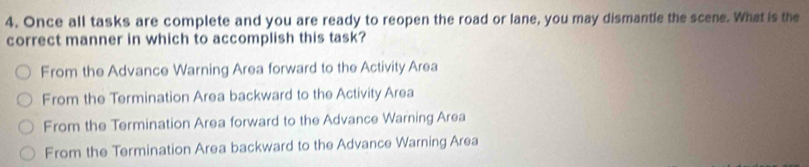 Once all tasks are complete and you are ready to reopen the road or lane, you may dismantle the scene. What is the
correct manner in which to accomplish this task?
From the Advance Warning Area forward to the Activity Area
From the Termination Area backward to the Activity Area
From the Termination Area forward to the Advance Warning Area
From the Termination Area backward to the Advance Warning Area