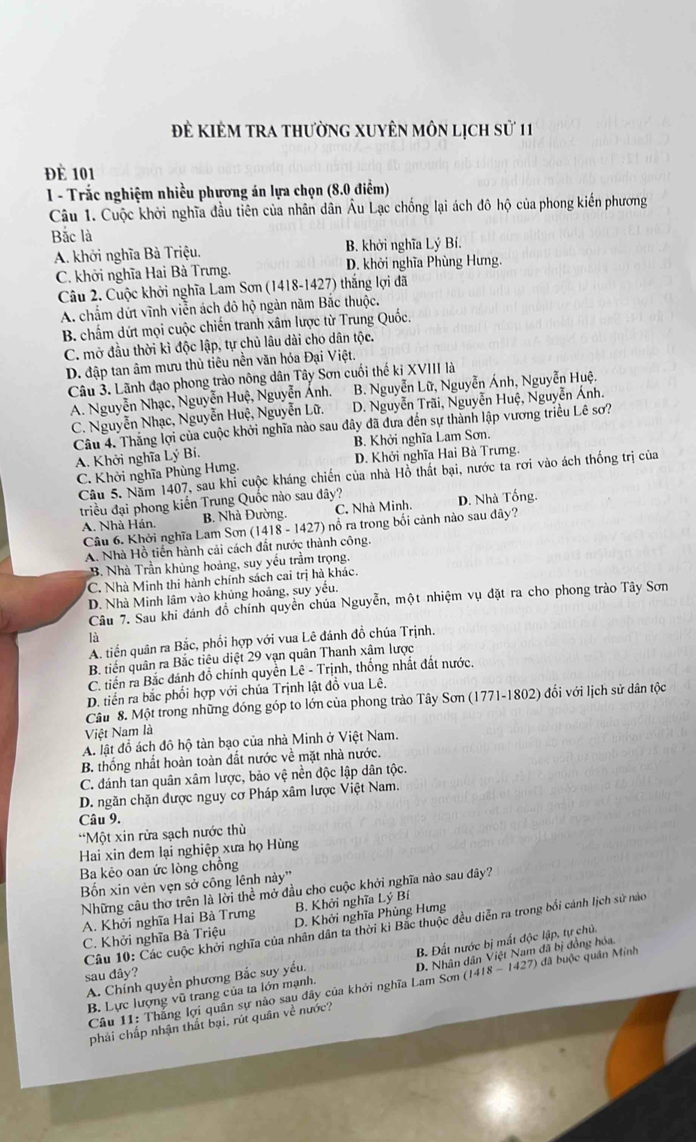Để Kiẻm trA thường xuyên môn lịch sử 11
Đè 101
1 - Trắc nghiệm nhiều phương án lựa chọn (8.0 điểm)
Câu 1. Cuộc khởi nghĩa đầu tiên của nhân dân Âu Lạc chống lại ách đô hộ của phong kiến phương
Bắc là
A. khởi nghĩa Bà Triệu. B. khởi nghĩa Lý Bí.
C. khởi nghĩa Hai Bà Trưng. D. khởi nghĩa Phùng Hưng.
Câu 2. Cuộc khởi nghĩa Lam Sơn (1418-1427) thắng lợi đã
A. chấm dứt vĩnh viễn ách đô hộ ngàn năm Bắc thuộc.
B. chẩm dứt mọi cuộc chiến tranh xâm lược từ Trung Quốc.
C. mở đầu thời kì độc lập, tự chủ lâu dài cho dân tộc.
D. đập tan âm mưu thủ tiêu nền văn hóa Đại Việt.
Câu 3. Lãnh đạo phong trào nông dân Tây Sơn cuối thế ki XVIII là
A. Nguyễn Nhạc, Nguyễn Huệ, Nguyễn Ánh. B. Nguyễn Lữ, Nguyễn Ánh, Nguyễn Huệ.
C. Nguyễn Nhạc, Nguyễn Huệ, Nguyễn Lữ. D. Nguyễn Trãi, Nguyễn Huệ, Nguyễn Ánh.
Câu 4. Thắng lợi của cuộc khởi nghĩa nào sau đây đã đưa đến sự thành lập vương triều Lê sơ?
A. Khởi nghĩa Lý Bí. B. Khởi nghĩa Lam Sơn.
C. Khởi nghĩa Phùng Hưng. D. Khởi nghĩa Hai Bà Trưng.
Câu 5. Năm 1407, sau khi cuộc kháng chiến của nhà Hồ thất bại, nước ta rơi vào ách thống trị của
triều đại phong kiến Trung Quốc nào sau dây?
A. Nhà Hán. B. Nhà Đường. C. Nhà Minh. D. Nhà Tống.
Câu 6. Khởi nghĩa Lam Sơn (1418 - 1427) nổ ra trong bối cảnh nào sau dây?
A. Nhà Hồ tiến hành cải cách đất nước thành công.
B. Nhà Trần khủng hoảng, suy yếu trầm trọng.
C. Nhà Minh thi hành chính sách cai trị hà khác.
D. Nhà Minh lâm vào khủng hoảng, suy yếu.
Cầu 7. Sau khi đánh đồ chính quyền chúa Nguyễn, một nhiệm vụ đặt ra cho phong trào Tây Sơn
là
A. tiền quân ra Bắc, phối hợp với vua Lê đánh đồ chúa Trịnh.
B. tiến quân ra Bắc tiêu diệt 29 vạn quân Thanh xâm lược
C. tiến ra Bắc đánh đồ chính quyền Lê - Trịnh, thống nhất đất nước.
D. tiến ra bắc phối hợp với chúa Trịnh lật đồ vua Lê.
Câu 8. Một trong những đóng góp to lớn của phong trào Tây Sơn (1771-1802) đối với lịch sử dân tộc
Việt Nam là
A. lật đồ ách đô hộ tàn bạo của nhà Minh ở Việt Nam.
B. thống nhất hoàn toàn đất nước về mặt nhà nước.
C. đánh tan quân xâm lược, bảo vệ nền độc lập dân tộc.
D. ngăn chặn được nguy cơ Pháp xâm lược Việt Nam.
Câu 9.
*Một xin rửa sạch nước thù
Hai xin đem lại nghiệp xưa họ Hùng
Ba kẻo oan ức lòng chồng
Bốn xin vên vẹn sở công lênh này'
Những câu thơ trên là lời thể mở đầu cho cuộc khởi nghĩa nào sau đây?
A. Khởi nghĩa Hai Bà Trưng B. Khởi nghĩa Lý Bí
C. Khởi nghĩa Bà Triệu D. Khởi nghĩa Phùng Hưng
Câu 10: Các cuộc khởi nghĩa của nhân dân ta thời kì Bắc thuộc đều diễn ra trong bối cảnh lịch sử nào
A. Chính quyền phương Bắc suy yếu,  B. Đất nước bị mất độc lập, tự chủ.
B. Lực lượng vũ trang của ta lớn mạnh. D. Nhân dân Việt Nam đã bị đồng hóa,
sau đây?
Câu 11: Thắng lợi quân sự nào sau đây của khởi nghĩa Lam Sơn (1418 - 1427) đã buộc quân Minh
phải chấp nhận thất bại, rúi quân về nước?