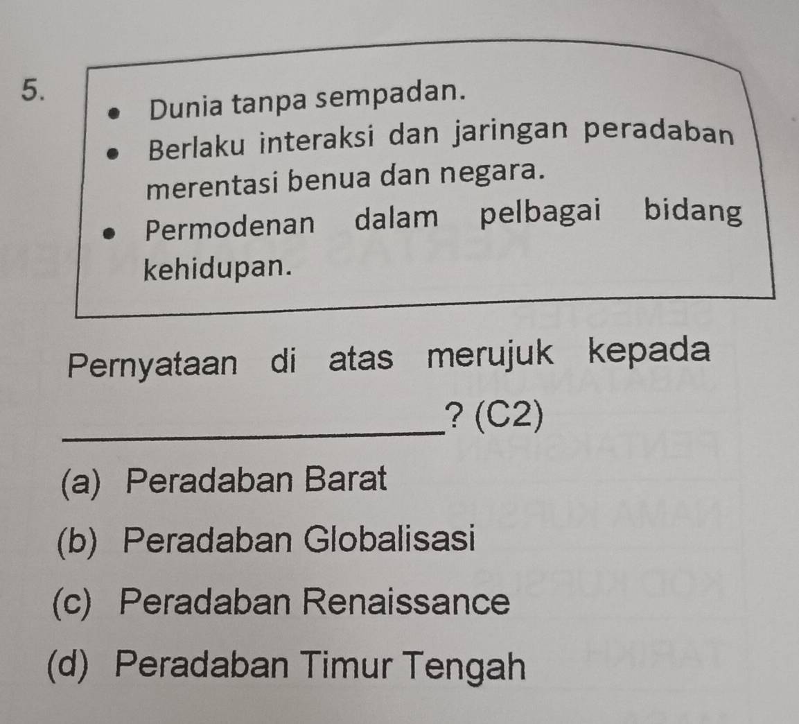 Dunia tanpa sempadan.
Berlaku interaksi dan jaringan peradaban
merentasi benua dan negara.
Permodenan dalam pelbagai bidang
kehidupan.
Pernyataan di atas merujuk kepada
_? (C2)
(a) Peradaban Barat
(b) Peradaban Globalisasi
(c) Peradaban Renaissance
(d) Peradaban Timur Tengah