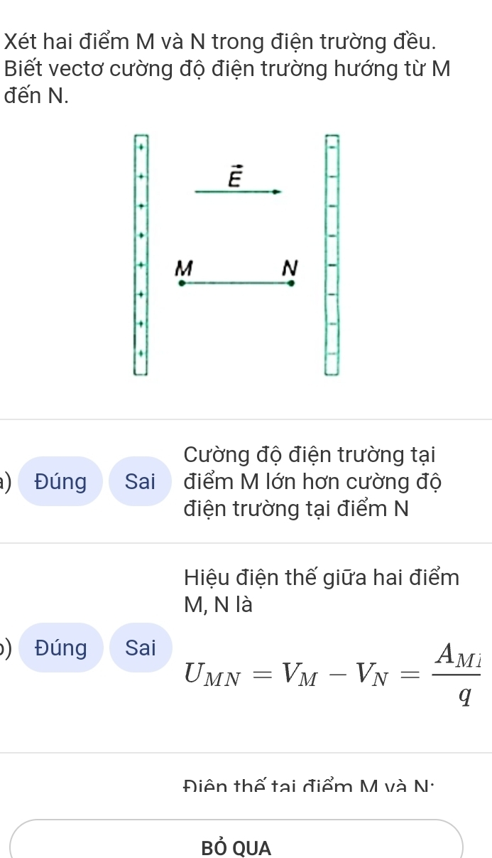 Xét hai điểm M và N trong điện trường đều. 
Biết vectơ cường độ điện trường hướng từ M
đến N.
vector E
+ M
N
Cường độ điện trường tại 
) Đúng Sai điểm M lớn hơn cường độ 
điện trường tại điểm N 
Hiệu điện thế giữa hai điểm
M, N là 
) Đúng Sai
U_MN=V_M-V_N=frac A_Miq
Điên thế tại điểm M và N · 
Bỏ QUA