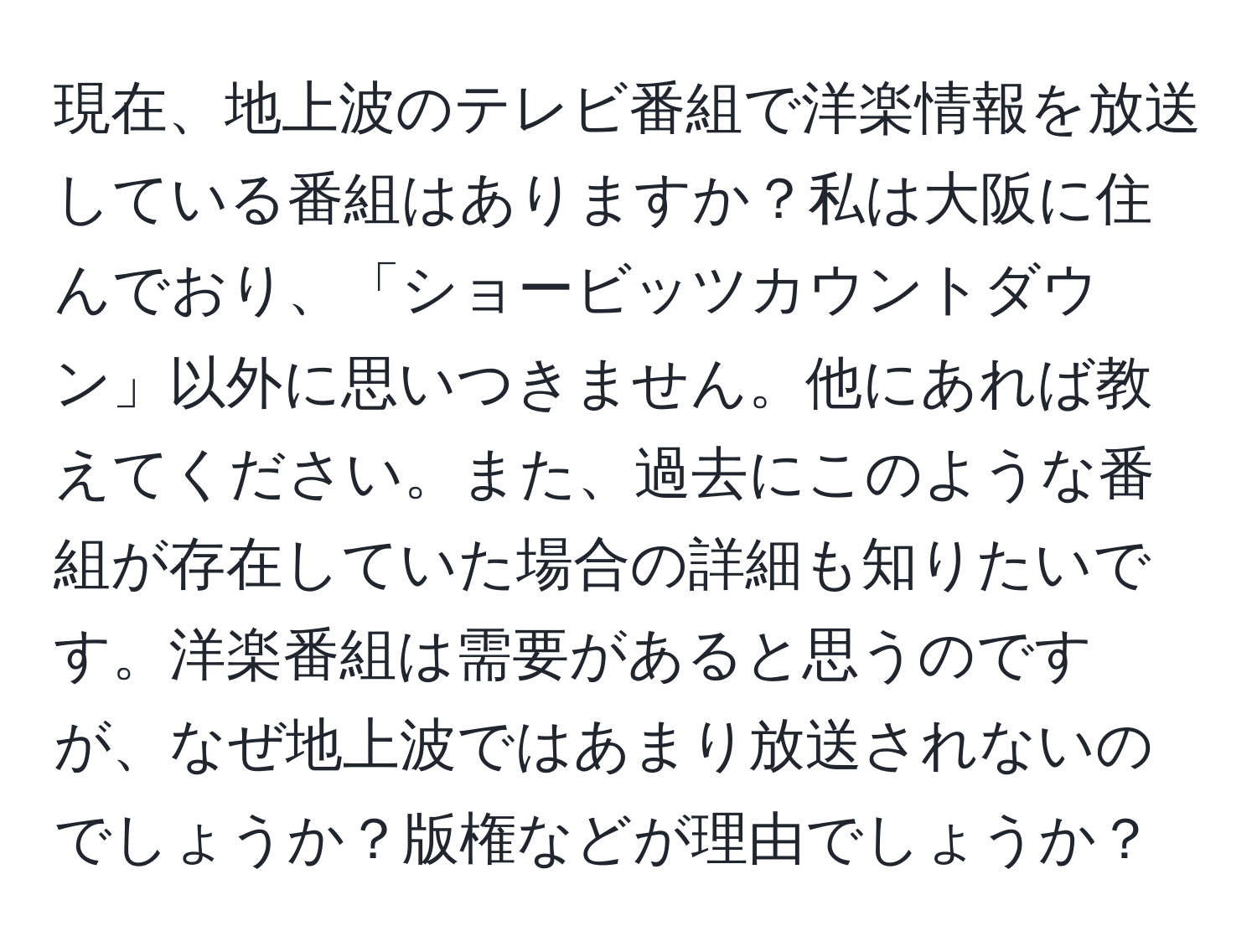 現在、地上波のテレビ番組で洋楽情報を放送している番組はありますか？私は大阪に住んでおり、「ショービッツカウントダウン」以外に思いつきません。他にあれば教えてください。また、過去にこのような番組が存在していた場合の詳細も知りたいです。洋楽番組は需要があると思うのですが、なぜ地上波ではあまり放送されないのでしょうか？版権などが理由でしょうか？