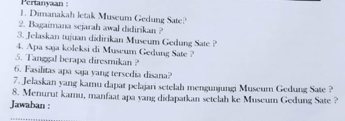 Pertanyaan : 
1. Dimanakah letak Museum Gedung Sate? 
2. Bagaimana sejarah awal didirikan ? 
3. Jelaskan tujuan didirikan Museum Gedung Sate ? 
4. Apa saja koleksi di Museum Gedung Sate ? 
5. Tanggal berapa diresmikan ? 
6. Fasilitas apa saja yang tersedia disana? 
7. Jelaskan yang kamu dapat pelajari setelah mengunjungi Museum Gedung Sate ? 
8. Menurut kamu, manfaat apa yang didapatkan setclah ke Museum Gedung Sate ? 
Jawaban :