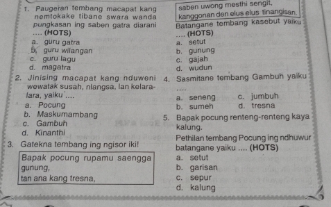 Paugeran tembang macapat kang saben uwong mesthi sengit,
nemtokake tibane swara wanda kanggonan den elus elus tinangisan
pungkasan ing saben gatra diarani Batangane tembang kasebut yaik
.... (HOTS)
…. (HOTS)
a. guru gatra a. setut
b guru wilangan
c. guru lagu c. gajah b. gunung
d. magatra d. wudun
2. Jinising macapat kang nduweni 4. Sasmitane tembang Gambuh yaiku
wewatak susah, nlangsa, lan kelara-
lara, yaiku ....
a. Pocung b. sumeh a. seneng c. jumbuh d. tresna
b. Maskumambang
c. Gambuh 5. Bapak pocung renteng-renteng kaya
kalung.
d. Kinanthi Pethilan tembang Pocung ing ndhuwur
3. Gatekna tembang ing ngisor iki! batangane yaiku .... (HOTS)
Bapak pocung rupamu saengga a. setut
gunung, b. garisan
tan ana kang tresna. c. sepur
d. kalung