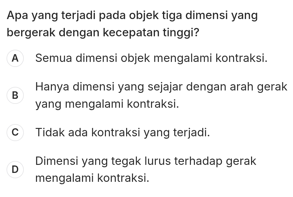 Apa yang terjadi pada objek tiga dimensi yang
bergerak dengan kecepatan tinggi?
A Semua dimensi objek mengalami kontraksi.
Hanya dimensi yang sejajar dengan arah gerak
B
yang mengalami kontraksi.
c Tidak ada kontraksi yang terjadi.
Dimensi yang tegak lurus terhadap gerak
D
mengalami kontraksi.