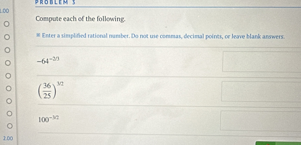 3 
1.00 
Compute each of the following. 
※ Enter a simplified rational number. Do not use commas, decimal points, or leave blank answers.
-64^(-2/3)
( 36/25 )^3/2
100^(-3/2)
2